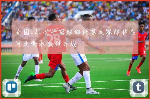 全国U21女子篮球锦标赛决赛即将在河北衡水激烈开战