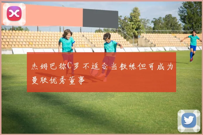 杰姆巴称C罗不适合当教练但可成为曼联优秀董事