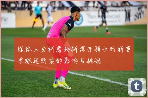 媒体人分析詹姆斯离开骑士对新赛季球迷购票的影响与挑战