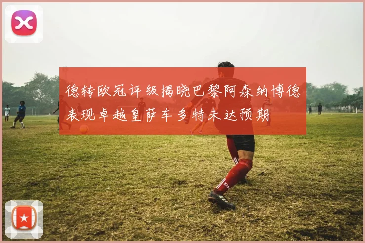 德转欧冠评级揭晓巴黎阿森纳博德表现卓越皇萨车多特未达预期