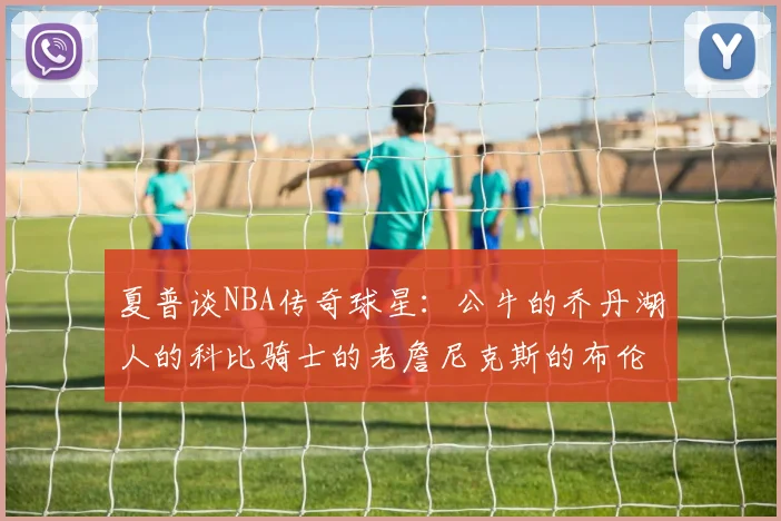 夏普谈NBA传奇球星：公牛的乔丹湖人的科比骑士的老詹尼克斯的布伦森
