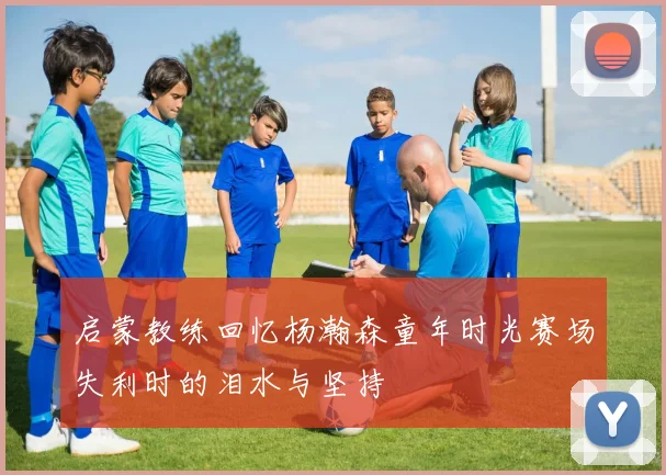 启蒙教练回忆杨瀚森童年时光赛场失利时的泪水与坚持