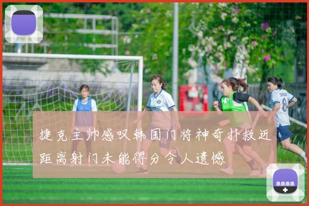 捷克主帅感叹韩国门将神奇扑救近距离射门未能得分令人遗憾