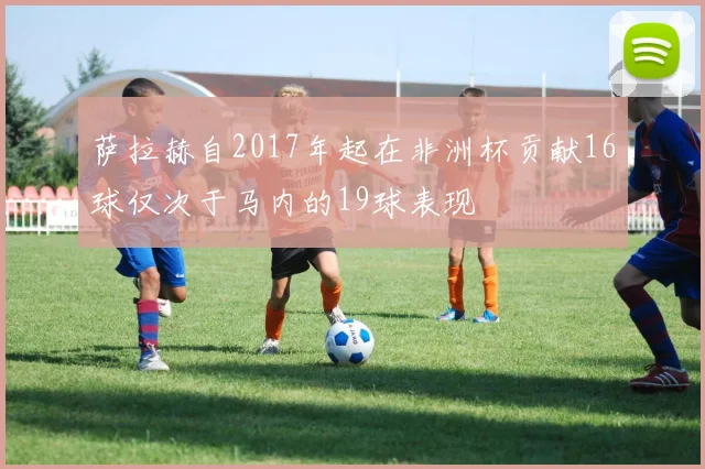 萨拉赫自2017年起在非洲杯贡献16球仅次于马内的19球表现