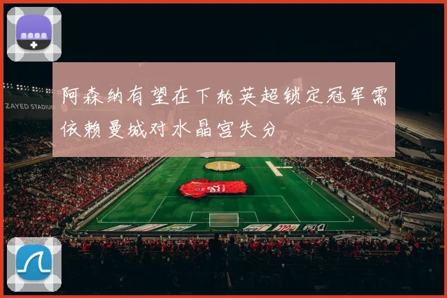 阿森纳有望在下轮英超锁定冠军需依赖曼城对水晶宫失分