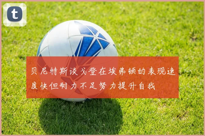贝尼特斯谈戈登在埃弗顿的表现速度快但耐力不足努力提升自我