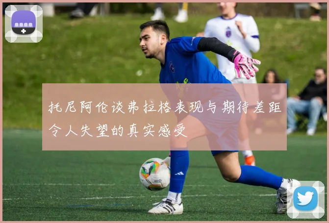 托尼阿伦谈弗拉格表现与期待差距令人失望的真实感受
