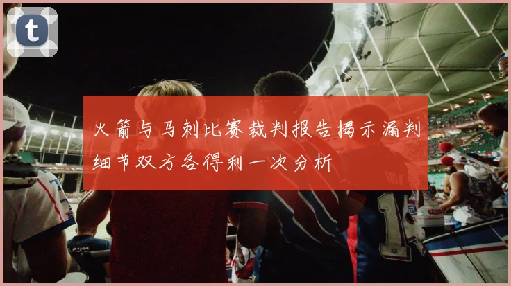 火箭与马刺比赛裁判报告揭示漏判细节双方各得利一次分析