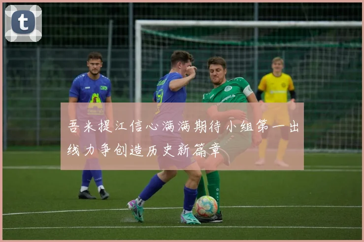 吾米提江信心满满期待小组第一出线力争创造历史新篇章