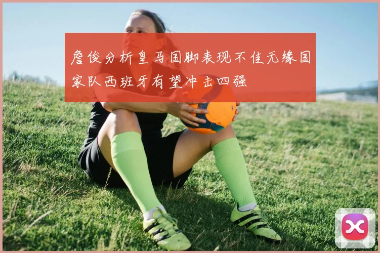 詹俊分析皇马国脚表现不佳无缘国家队西班牙有望冲击四强
