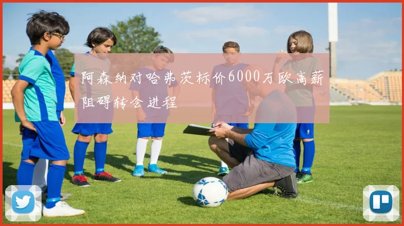 阿森纳对哈弗茨标价6000万欧高薪阻碍转会进程