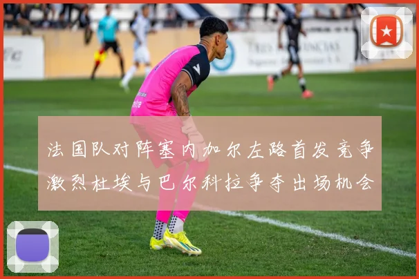 法国队对阵塞内加尔左路首发竞争激烈杜埃与巴尔科拉争夺出场机会
