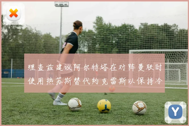 理查兹建议阿尔特塔在对阵曼联时使用热苏斯替代约克雷斯以保持冷静状态