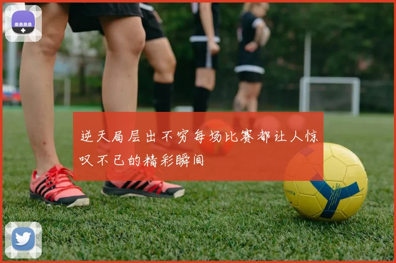 逆天局层出不穷每场比赛都让人惊叹不已的精彩瞬间