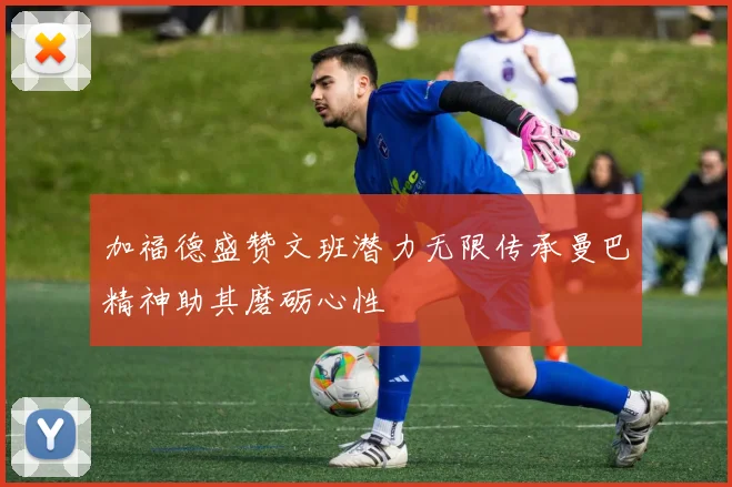 加福德盛赞文班潜力无限传承曼巴精神助其磨砺心性