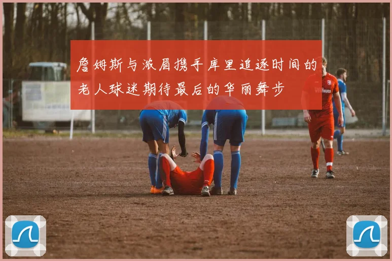 詹姆斯与浓眉携手库里追逐时间的老人球迷期待最后的华丽舞步