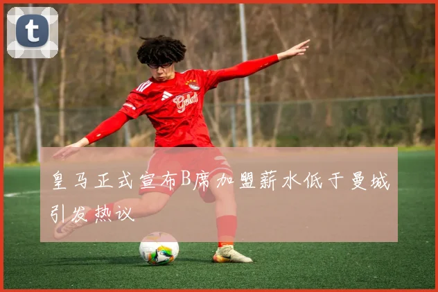 皇马正式宣布B席加盟薪水低于曼城引发热议