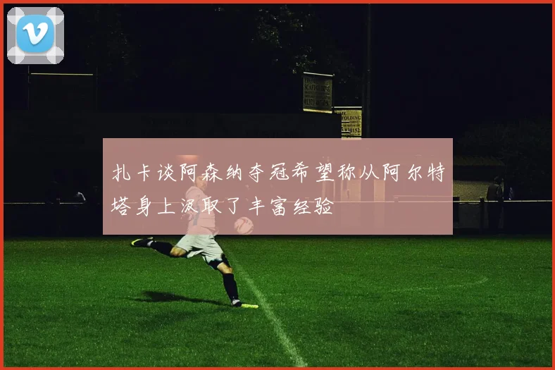 扎卡谈阿森纳夺冠希望称从阿尔特塔身上汲取了丰富经验