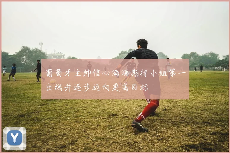 葡萄牙主帅信心满满期待小组第一出线并逐步迈向更高目标