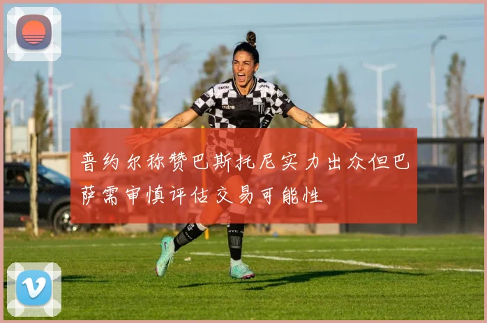 普约尔称赞巴斯托尼实力出众但巴萨需审慎评估交易可能性