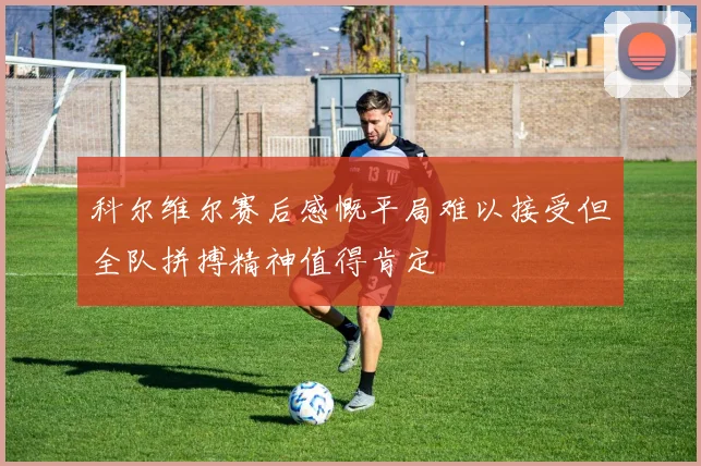 科尔维尔赛后感慨平局难以接受但全队拼搏精神值得肯定